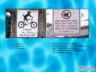 Por favor No perros o bicicletas Reproduce antes que nada el...... .lenguaje de los perros, después traduce  (para el resto de los mortales): “ No se admiten perros en los parques  o en las áreas de juego” 