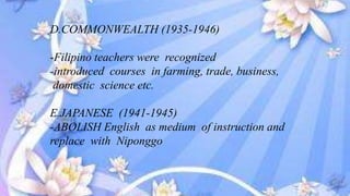 D.COMMONWEALTH (1935-1946)
-Filipino teachers were recognized
-introduced courses in farming, trade, business,
domestic science etc.
E.JAPANESE (1941-1945)
-ABOLISH English as medium of instruction and
replace with Niponggo
 