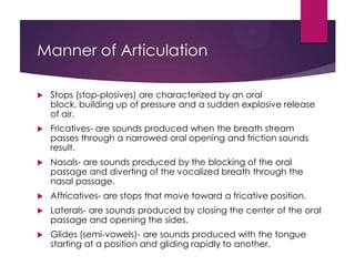 Manner of Articulation


Stops (stop-plosives) are characterized by an oral
block, building up of pressure and a sudden explosive release
of air.



Fricatives- are sounds produced when the breath stream
passes through a narrowed oral opening and friction sounds
result.



Nasals- are sounds produced by the blocking of the oral
passage and diverting of the vocalized breath through the
nasal passage.



Affricatives- are stops that move toward a fricative position.



Laterals- are sounds produced by closing the center of the oral
passage and opening the sides.



Glides (semi-vowels)- are sounds produced with the tongue
starting at a position and gliding rapidly to another.

 