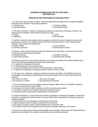 LICENSURE EXAMINATION FOR THE TEACHERS
REVIEWER 2017
PRINCIPLES AND STRATEGIES IN TEACHING PART I
1. To ensure the lesson will go smoothly, Teacher A listed down the steps she will undertake together
with those of her students. This practice relates to?
a. Teaching style
b. Teaching method
c. Teaching strategy
d. Teaching technique
2. The class of Grade 6 - Einstein is scheduled to perform an experiment on that day. However, the
chemicals are insufficient. What method may then be used?
a. Project
b. Laboratory
c. Lecture
d. Demonstration
3. Teacher C gives the class specific topic as assignment which they have to research and pass the
following day. However, the students could not find any information about it. What method should
Teacher C use to teach the assignment?
a. Project method
b. Discovery approach
c. Lecture method
d. Demonstration method
4. Pictures, models and the like arouse students interest on the day's topic, in what part of the lesson
should the given materials be presented?
a. Initiating activities
b. Culminating activities
c. Evaluation activities
d. Developmental activities
5. In Bloom's taxonomy of educational objectives, the domains are stated from lowest to highest level.
Which of the following objectives belongs to the lowest level?
a. To identify the characters of the story.
b. To differentiate active from passive voice.
c. To give the available resources that could be recycled to useful things.
d. To explain the procedure in changing improper fraction to mixed number
6. The class of IV - Kalikasan is tasked to analyze the present population of the different cities and
municipalities of the National Capital Region for the last five years. How can they best present their
analysis?
a. By means of a table
b. By looking for a pattern
c. By means of a graph
d. By guessing and checking
7. There are several reasons why problem-solving is taught in Math. Which is the LEAST important?
a. It is the main goal for the study of Math
b. It provides the content in which concepts and skills are learned and applied
c. It provides an opportunity to develop critical and analytical thinking
d. It provides pupils an opportunity to relate Math in the real world
8. Teacher D teaches in a remote high school where newspapers are delivered irregularly. Knowing the
importance of keeping the students aware of current affairs, what is probably the best way to keep the
students updated?
a. Gather back issues of newspapers and let pupils compile them.
b. Urge the pupils to listen to stories circulating in the community.
c. Encourage the pupils to listen to daily broadcast from a transistor radio.
d. The teacher should try all available means to get the newspaper delivered to the school
9. Devices can make a lecture more understandable and meaningful. What is the most important thing a
teacher should consider in the selection and utilization of instructional materials?
 