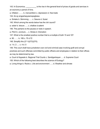 143. In Economics, __________ is the rise in the general level of prices of goods and services in
an economy a period of time.
a. Inflation ……. b. mercantilism c. depression d. free trade
144. Ito ay angpahapyawnapagbasa.
a. Sintaks b. Skimming ….. c. Sesura d. Sukat
145. Which among the words below has the /sh/ sound?
a. sober b. leisure ….. c. shallow d.salient
146. This pertains to the pauses or rests in speech.
a. Pitch b. Juncture…. c. Stress d. Intonation
147. What is the smallest positive number that is a multiple of both 15 and 18?
a. 90 …… b. 180 c. 75 d.72
148. Simplify this (2^-1)(2^2)(2^0).
a. 1 b. 2 …. c. 4 d. 0
149. This court shall have jurisdiction over civil and criminal case involving graft and corrupt
practices and such offenses committed by public officers and employees in relation to their offices
as may be determined by law.
a. Court of Appeals b. Regional Trial Courts c. Sandiganbayan …. d. Supreme Court
150. Which of the following best describes the science of Ecology?
a. Living things b. Rocks c. Life and environment ….. d. Weather and climate
 