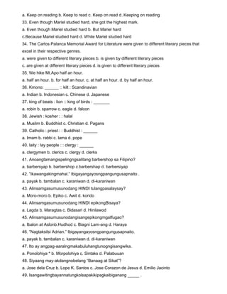 a. Keep on reading b. Keep to read c. Keep on read d. Keeping on reading
33. Even though Mariel studied hard, she got the highest mark.
a. Even though Mariel studied hard b. But Mariel hard
c.Because Mariel studied hard d. While Mariel studied hard
34. The Carlos Palanca Memorial Award for Literature were given to different literary pieces that
excel in their respective genres.
a. were given to different literary pieces b. is given by different literary pieces
c. are given at different literary pieces d. is given to different literary pieces
35. We hike Mt.Apo half an hour.
a. half an hour. b. for half an hour. c. at half an hour. d. by half an hour.
36. Kmono: ______ :: kilt : Scandinavian
a. Indian b. Indonesian c. Chinese d. Japanese
37. king of beats : lion :: king of birds : _______
a. robin b. sparrow c. eagle d. falcon
38. Jewish : kosher : : halal
a. Muslim b. Buddhist c. Christian d. Pagans
39. Catholic : priest : : Buddhist : ______
a. Imam b. rabbi c. lama d. pope
40. laity : lay people : : clergy : ______
a. clergymen b. clerics c. clergy d. clerks
41. Anoangtamangispelingngsalitang barbershop sa Filipino?
a. barbersyap b. barbershop c.barbershap d. barbersiyap
42. ”Ikawangakingmahal.” Ibigayangayosngpangungusapnaito .
a. payak b. tambalan c. karaniwan d. di-karaniwan
43. Alinsamgasumusunodang HINDI tulangpasalaysay?
a. Moro-moro b. Epiko c. Awit d. korido
44. Alinsamgasumusunodang HINDI epikongBisaya?
a. Lagda b. Maragtas c. Bidasari d. Hinilawod
45. AlinsamgasumusunodangisangepikongmgaIfugao?
a. Ibalon at Aslonb.Hudhod c. Biagni Lam-ang d. Haraya
46. ”Nagtaksilsi Adrian.” Ibigayangayosngpangungusapnaito.
a. payak b. tambalan c. karaniwan d. di-karaniwan
47. Ito ay angpag-aaralngmakabuluhangtunogngisangwika.
a. Ponolohiya * b. Morpolohiya c. Sintaks d. Palabuuan
48. Siyaang may-akdangnobelang “Banaag at Sikat”?
a. Jose dela Cruz b. Lope K. Santos c. Jose Corazon de Jesus d. Emilio Jacinto
49. Isangawitingbayannatungkolsapakikipagkaibiganang _____ .
 