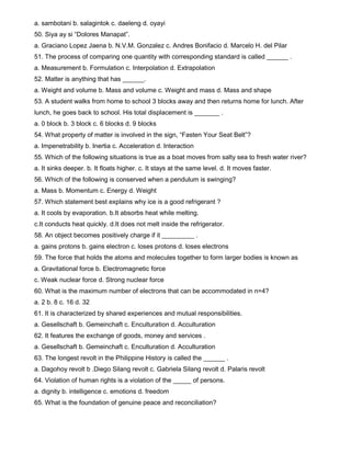 a. sambotani b. salagintok c. daeleng d. oyayi
50. Siya ay si “Dolores Manapat”.
a. Graciano Lopez Jaena b. N.V.M. Gonzalez c. Andres Bonifacio d. Marcelo H. del Pilar
51. The process of comparing one quantity with corresponding standard is called ______ .
a. Measurement b. Formulation c. Interpolation d. Extrapolation
52. Matter is anything that has ______.
a. Weight and volume b. Mass and volume c. Weight and mass d. Mass and shape
53. A student walks from home to school 3 blocks away and then returns home for lunch. After
lunch, he goes back to school. His total displacement is _______ .
a. 0 block b. 3 block c. 6 blocks d. 9 blocks
54. What property of matter is involved in the sign, “Fasten Your Seat Belt”?
a. Impenetrability b. Inertia c. Acceleration d. Interaction
55. Which of the following situations is true as a boat moves from salty sea to fresh water river?
a. It sinks deeper. b. It floats higher. c. It stays at the same level. d. It moves faster.
56. Which of the following is conserved when a pendulum is swinging?
a. Mass b. Momentum c. Energy d. Weight
57. Which statement best explains why ice is a good refrigerant ?
a. It cools by evaporation. b.It absorbs heat while melting.
c.It conducts heat quickly. d.It does not melt inside the refrigerator.
58. An object becomes positively charge if it _________ .
a. gains protons b. gains electron c. loses protons d. loses electrons
59. The force that holds the atoms and molecules together to form larger bodies is known as
a. Gravitational force b. Electromagnetic force
c. Weak nuclear force d. Strong nuclear force
60. What is the maximum number of electrons that can be accommodated in n=4?
a. 2 b. 8 c. 16 d. 32
61. It is characterized by shared experiences and mutual responsibilities.
a. Gesellschaft b. Gemeinchaft c. Enculturation d. Acculturation
62. It features the exchange of goods, money and services .
a. Gesellschaft b. Gemeinchaft c. Enculturation d. Acculturation
63. The longest revolt in the Philippine History is called the ______ .
a. Dagohoy revolt b .Diego Silang revolt c. Gabriela Silang revolt d. Palaris revolt
64. Violation of human rights is a violation of the _____ of persons.
a. dignity b. intelligence c. emotions d. freedom
65. What is the foundation of genuine peace and reconciliation?
 