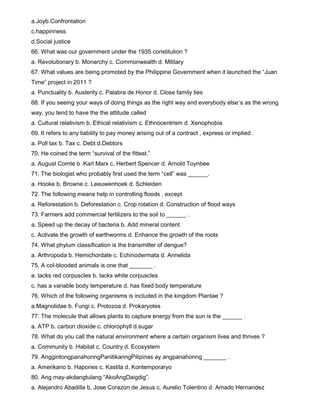 a.Joyb.Confrontation
c.happinness
d.Social justice
66. What was our government under the 1935 constitution ?
a. Revolutionary b. Monarchy c. Commonwealth d. Military
67. What values are being promoted by the Philippine Government when it launched the “Juan
Time” project in 2011 ?
a. Punctuality b. Austerity c. Palabra de Honor d. Close family ties
68. If you seeing your ways of doing things as the right way and everybody else`s as the wrong
way, you tend to have the the attitude called
a. Cultural relativism b. Ethical relativism c. Ethnocentrism d. Xenophobia
69. It refers to any liability to pay money arising out of a contract , express or implied .
a. Poll tax b. Tax c. Debt d.Debtors
70. He coined the term “survival of the fittest.”
a. August Comte b .Karl Marx c. Herbert Spencer d. Arnold Toynbee
71. The biologist who probably first used the term “cell” was ______.
a. Hooke b. Browne c. Leeuwenhoek d. Schleiden
72. The following means help in controlling floods , except
a. Reforestation b. Deforestation c. Crop rotation d. Construction of flood ways
73. Farmers add commercial fertilizers to the soil to ______ .
a. Speed up the decay of bacteria b. Add mineral content
c. Activate the growth of earthworms d. Enhance the growth of the roots
74. What phylum classification is the transmitter of dengue?
a. Arthropoda b. Hemichordate c. Echinodermata d. Annelida
75. A col-blooded animals is one that _______ .
a. lacks red corpuscles b. lacks white corpuscles
c. has a variable body temperature d. has fixed body temperature
76. Which of the following organisms is included in the kingdom Plantae ?
a.Magnolidae b. Fungi c. Protozoa d. Prokaryotes
77. The molecule that allows plants to capture energy from the sun is the ______ .
a. ATP b. carbon dioxide c. chlorophyll d.sugar
78. What do you call the natural environment where a certain organism lives and thrives ?
a. Community b. Habitat c. Country d. Ecosystem
79. AnggintongpanahonngPanitikanngPilipinas ay angpanahonng _______ .
a. Amerikano b. Hapones c. Kastila d. Kontemporaryo
80. Ang may-akdangtulang “AkoAngDaigdig”.
a. Alejandro Abadilla b. Jose Corazon de Jesus c. Aurelio Tolentino d. Amado Hernandez
 