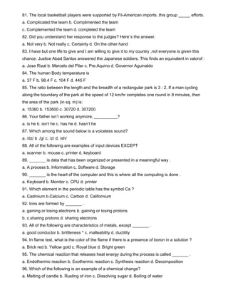 81. The local basketball players were supported by Fil-American imports .this group _____ efforts.
a. Complicated the team b. Complimented the team
c. Complemented the team d. completed the team
82. Did you understand her response to the judges? Here`s the answer.
a. Not very b. Not really c. Certainly d. On the other hand
83. I have but one life to give and I am willing to give it to my country ,not everyone is given this
chance. Justice Abad Santos answered the Japanese soldiers. This finds an equivalent in valorof :
a. Jose Rizal b. Marcelo del Pilar c. Pre.Aquino d. Governor Aguinaldo
84. The human Body temperature is
a. 37 F b. 98.4 F c. 104 F d. 445 F
85. The ratio between the length and the breadth of a rectangular park is 3 : 2. If a man cycling
along the boundary of the park at the speed of 12 km/hr completes one round in 8 minutes, then
the area of the park (in sq. m) is:
a. 15360 b. 153600 c. 30720 d. 307200
86. Your father isn’t working anymore, __________?
a. is he b. isn’t he c. has he d. hasn’t he
87. Which among the sound below is a voiceless sound?
a. /dz/ b ./g/ c. /z/ d. /sh/
88. All of the following are examples of input devices EXCEPT
a. scanner b. mouse c. printer d. keyboard
89. _______ is data that has been organized or presented in a meaningful way .
a. A process b. Information c. Software d. Storage
90. _______ is the heart of the computer and this is where all the computing is done .
a. Keyboard b. Monitor c. CPU d. printer
91. Which element in the periodic table has the symbol Ca ?
a. Cadmium b.Calcium c. Carbon d. Californium
92. Ions are formed by _______ .
a. gaining or losing electrons b. gaining or losing protons
b. c.sharing protons d. sharing electrons
93. All of the following are characteristics of metals, except _______ .
a. good conductor b. brittleness * c. malleability d. ductility
94. In flame test, what is the color of the flame if there is a presence of boron in a solution ?
a. Brick red b. Yellow gold c. Royal blue d. Bright green
95. The chemical reaction that releases heat energy during the process is called _______ .
a. Endothermic reaction b. Exothermic reaction c. Synthesis reaction d. Decomposition
96. Which of the following is an example of a chemical change?
a. Melting of candle b. Rusting of iron c. Dissolving sugar d. Boiling of water
 