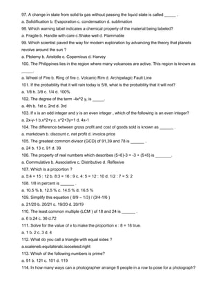 97. A change in state from solid to gas without passing the liquid state is called _____ .
a. Solidification b. Evaporation c. condensation d. sublimation
98. Which warning label indicates a chemical property of the material being labeled?
a. Fragile b. Handle with care c.Shake well d. Flammable
99. Which scientist paved the way for modern exploration by advancing the theory that planets
revolve around the sun ?
a. Ptolemy b. Aristotle c. Copernicus d. Harvey
100. The Philippines lies in the region where many volcanoes are active. This region is known as
_____.
a. Wheel of Fire b. Ring of fire c. Volcanic Rim d. Archipelagic Fault Line
101. If the probability that it will rain today is 5/8, what is the probability that it will not?
a. 1/8 b. 3/8 c. 1/4 d. 100%
102. The degree of the term -4x^2 y, is _____.
a. 4th b. 1st c. 2nd d. 3rd
103. If x is an odd integer and y is an even integer , which of the following is an even integer?
a. 2x-y-1 b.x^2+y c. x^2+3y+1 d. 4x-1
104. The difference between gross profit and cost of goods sold is known as ______ .
a. markdown b. discount c. net profit d. invoice price
105. The greatest common divisor (GCD) of 91,39 and 78 is ______ .
a. 24 b. 13 c. 91 d. 39
106. The property of real numbers which describes (5+6)-3 = -3 + (5+6) is _______.
a. Commulative b. Associative c. Distributive d. Reflexive
107. Which is a proportion ?
a. 5:4 = 15 : 12 b. 8:3 = 16 : 9 c. 4: 5 = 12 : 10 d. 1/2 : 7 = 5: 2
108. 1/8 in percent is ______ .
a. 10.5 % b. 12.5 % c. 14.5 % d. 16.5 %
109. Simplify this equation ( 8/9 – 1/3) / (3/4-1/6 )
a. 21/20 b. 20/21 c. 19/20 d. 20/19
110. The least common multiple (LCM ) of 18 and 24 is ______ .
a. 6 b.24 c. 36 d.72
111. Solve for the value of x to make the proportion x : 8 = 16 true.
a. 1 b. 2 c. 3 d. 4
112. What do you call a triangle with equal sides ?
a.scaleneb.equilateralc.isocelesd.right
113. Which of the following numbers is prime?
a. 91 b. 121 c. 101 d. 119
114. In how many ways can a photographer arrange 6 people in a row to pose for a photograph?
 