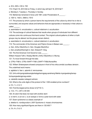 a. 30 b. 600 c.120 d. 720
115. If April 18, 2014 fell on Friday, in which day will April 18, 2016 fall ?
a. Monday b. Tuesday c. Thursday d. Sunday
116. Martial law remained in force until 1981 under Proclamation # ______ .
a. 1081 b. 1425 c. 9994 d. 7610
117. The process by which a person learns the requirements of the culture by which he or she is
surrounded, and acquires values and behaviors that are appropriate or necessary in that culture is
called ______ .
a. assimilation b. enculturation c. cultural relativism d. acculturation
118. The exchange of cultural features that results when groups of individuals from different
cultures come into continuous first-hand contact. The original cultural patterns of either or both
groups may be altered, but the groups remain distinct.
a. assimilation b. enculturation c. cultural relativism d. acculturation
119. The commander of the American and Filipino forces in Bataan was ______ .
a. Gen. Arthur MacArthur b. Gen. Douglas MacArthur
c. Gen.JonathanWainright d. Gen. Edward P. King
120. The first American Civil Governor was ______ .
William Howard Taft b. Wesley Merritt c.Arthur MacArthur d. Murray
121. To move forward through the tabs
a. CTRL+TAB b. CTRL+SHIFT+TAB c.SHIFT+TABd.Noneofthe
122. William Shakespeare showed composure in front of his critics amidst countless derision .
The underlined word means :
a. agitation b. fear c. aplomb d. nervousness
123. Unti-untiniyangnatalosangkahalagahanngpag-aaralnang Makita niyangwalanghanap-
buhayangwalangpinag-aralan .
a. nabatidb.nawalac.naitagod.nahiram
124. What is the units digits of the product of the 1 000 smallest prime numbers?
a. 0 b. 1 c. 2 d. 5
125. Find the largest prime divisor of (2^16-1).
a. 13 b. 17 c. 257 d. 65 535
126. An atom that does not react with another atom
a. is inert b. is an ion c. is an isotope d. forms a polar bond with water
127. Down syndrome is a classic example of
a. deletion b. nondisjunction c.XXY Syndrome d. mosaic chromosomes
128. How many significant figures are there in 120.400 ?
a. 3 b. 4 c. 5 d. 6
 