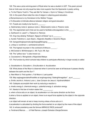 129. This was a prize winning-poem of Rizal when he was a student in UST. This poem proved
that an Indio was not only equal but also more superior than the Spaniards in poetry writing.
a. To the Filipino Youth b. They ask Me For Verses c. Hymn to Talisay d. Kundiman
130. In this poem,Rizal noted the role of religion in attaining good education.
a.Remembrance to my Hometown b.Our Mother Tongue
c.To Education d.Intimate alliance between religion and good education
131. Fossils are mostly to be found in _______ .
a. Sedimentary rocks b. Igneous rocks c. Metamorphic rocks d. Plutonic rocks
132. The segmented worm that can be used to facilitate anticoagulation is the _____ .
a. Earthworm b. Leech* c. Flatworm d. Remora
133. Ang may-akdang “Kahapon ,Ngayon at Bukas” ay si ________.
a. Aurelio Tolentino b. Juan Abad c. Alejandro Abadilla d. Severino Reyes
134. Isangawitingbayannatungkolsapaglilibingang _______.
a. umbay b. kundiman c. sambotanid.soliranin
135. The highest mountain in the continent of Africa is ______ .
a. Mt.Everest b. Mt.Kilimanjaro c. Mt. Fuji d. Mt. Apo
136. The “yellow race “ is also known as :
a. Caucasians b. Mongoloids c.Negroidsd.Malays
137. The function by which schools help children to participate effectively in larger society is called
:
a. Socialization b. Education c. Enculturation d. Acculturation
138. What phase of the Moon is observed when it cannot be seen at all because it passes directly
between the earth and the Sun ?
a. New Moon b. First quarter c. Full Moon d. Last quarter
139. May sagisagpanulatnaParalitiko at angtinaguriang “UtakngHimagsikan” , ay si _______.
a. Emilio Jacinto b. Antonio Luna c. Jose Corazon de Jesus d. ApolinarioMabini
140. Catalysts accomplish their work by reducing a reaction`s
a. kinetic energy b. chemical energy c. potential energy d. activation energy
141. Newton's first law of motion states that __________.
a. when a force acts on an object, its acceleration is in the same direction as the force
b.when a force is applied on an object, there is an equal force applied by the object in the opposite
direction.
c.an object will remain at rest or keep moving unless a force acts on it .
d.acceleration is calculated by dividing the force exerted on an object by the mass of the object
142. In whose presidency was the famous MIRACLE RICE produced?
a. Ferdinand Marcos…… b.Fidel Ramos c.Joseph Estrada d.SergioOsmena
 