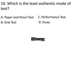 10. Which is the least authentic mode of
test?
A. Paper and Pencil Test
D. EssayB. Oral Test
C. Performance Test
CorrectWrongWrongWrong
 