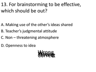 13. For brainstorming to be effective,
which should be out?
A. Making use of the other’s ideas shared
D. Openness to idea
B. Teacher’s judgmental attitude
C. Non – threatening atmosphere
CorrectWrongWrongWrong
 