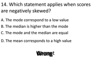 14. Which statement applies when scores
are negatively skewed?
A. The mode correspond to a low value
D. The mean corresponds to a high value
B. The median is higher than the mode
C. The mode and the median are equal
CorrectWrongWrongWrong
 