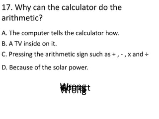 17. Why can the calculator do the
arithmetic?
A. The computer tells the calculator how.
D. Because of the solar power.
B. A TV inside on it.
C. Pressing the arithmetic sign such as + , - , x and ÷
CorrectWrongWrongWrong
 