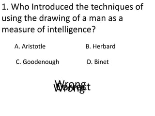 1. Who Introduced the techniques of
using the drawing of a man as a
measure of intelligence?
A. Aristotle
D. Binet
B. Herbard
C. Goodenough
CorrectWrongWrongWrong
 