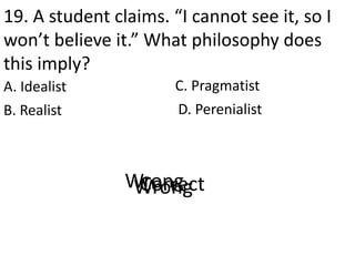 19. A student claims. “I cannot see it, so I
won’t believe it.” What philosophy does
this imply?
A. Idealist
D. PerenialistB. Realist
C. Pragmatist
CorrectWrongWrongWrong
 