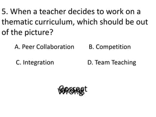 5. When a teacher decides to work on a
thematic curriculum, which should be out
of the picture?
A. Peer Collaboration
D. Team Teaching
B. Competition
C. Integration
CorrectWrongWrongWrong
 