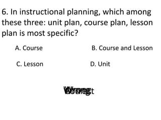 6. In instructional planning, which among
these three: unit plan, course plan, lesson
plan is most specific?
A. Course
D. Unit
B. Course and Lesson
C. Lesson
CorrectWrongWrongWrong
 