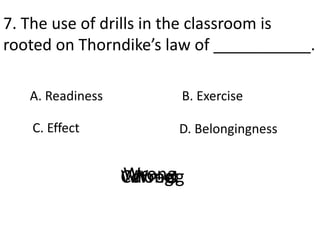 7. The use of drills in the classroom is
rooted on Thorndike’s law of ___________.
A. Readiness
D. Belongingness
B. Exercise
C. Effect
CorrectWrongWrongWrong
 