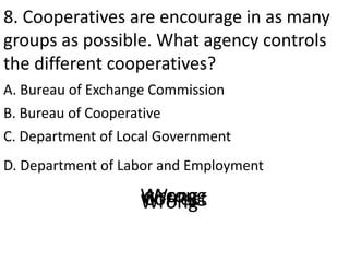 8. Cooperatives are encourage in as many
groups as possible. What agency controls
the different cooperatives?
A. Bureau of Exchange Commission
D. Department of Labor and Employment
B. Bureau of Cooperative
C. Department of Local Government
CorrectWrongWrongWrong
 