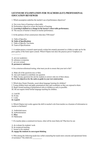 LICENSURE EXAMINATION FOR TEACHERS (LET) PROFESSIONAL 
EDUCATION REVIEWER 
1. Which assumption underlies the teacher's use of performance objectives? 
A. Not every form of learning is observable. 
B. Performance objectives assure the learrier of learning. 
C. Learning is defined as a change in the learner's observable performance. 
D. The success of learner is based on teacher performance. 
2. In the parlance of test construction what does TOS mean? 
A. Table of Specifics 
B. Table of Specifications 
C. Table of Specific Test Items 
D. Team of Specifications 
3. A student passes a research report poorly written but ornately presented in a folder to make up for the 
poor quality of the book report content. Which Filipino trait does this practice prove? Emphasis on 
__________. 
A. art over academics 
B. substance overporma 
C. art over science 
D. pormaover substance 
4. In a criterion-referenced testing, what must you do to ensure that your test is fair? 
A. Make all of the questions true or false. 
B. Ask each student to contribute one question. 
C. Make twenty questions but ask the students to answer only ten of their choice. 
D. Use the objectives for the units as guide in your test construction. 
5. Which does Noam Chomsky, assert about language learning for children? 
I. Young children learn and apply grammatical rules and vocabulary as they are exposed to them. 
II. Begin formal teaching of grammatical rules to children as early as possible. 
III. Do not require initial formal language teaching for children. 
A. I and III 
B. II only 
C. I only 
D. I and II 
6. Which Filipino trait works against the shift in teacher's role from teacher as a fountain of information to 
teacher as facilitator? 
A. Authoritativeness 
B. Authoritarianism 
C. Hiya 
D. Pakikisama 
7. If a teacher plans a constructivist lesson, what will he most likely do? Plan how he can 
A. do evaluate his students' work 
B. do reciprocal teaching 
C. lecture to his students 
D. engage his students in convergent thinking 
8. Who among the following needs less verbal counseling but needs more concrete and operational forms 
of assistance? The child who __________. 
 