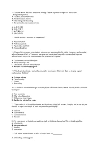 16. Teacher B uses the direct instruction strategy. Which sequence of steps will she follow? 
I. Independent practice 
II. Feedback and correctiveness 
III. Guided student practice 
IV. Presenting and structuring 
V. Reviewing the previous day's work 
A. V-II-IV-III-I 
B. III-II-IV-I-V 
C. V-lV-III-II-I 
D. I-V-II-III-IV 
17. Which are direct measures of competence? 
A. Personality tests 
B. Performance tests 
C. Paper-and-pencil tests 
D. Standardized test 
18. Under which program were students who were not accommodated in public elementary and secondary 
schools because of lack of classroom, teachers, and instructional materials, were enrolled in private 
schools in their respective communities at the government's expense? 
A. Government Assistance Program 
B. Study Now-Pay Later 
C. Educational Service Contract System 
D. National Scholarship Program 
19. Which activity should a teacher have more for his students if he wants them to develop logical-mathematical 
thinking? 
A. Problem solving 
B. Choral reading 
C. Drama 
D. Storytelling 
20. An effective classroom manager uses low-profile classroom control. Which is a low-profile classroom 
technique? 
A. Note to parents 
B. After-school detention 
C. Withdrawal of privileges 
D. Raising the pitch of the voice 
21. Your teacher is of the opinion that the world and everything in it are ever changing and so teaches you 
the skill to cope with change. What is his governing philosophy? 
A. Idealism 
B. Existentalism 
C. Experimentalism 
D. Realism 
22. To come closer to the truth we need togo back to the things themselves.This is the advice of the 
A. behaviorists 
B. phenomenologists 
C. idealists 
D. pragmatists 
23. Test norms are established in order to have a basis for __________. 
A. establishing learning goals 
 