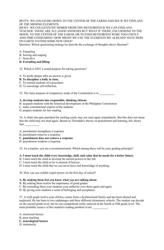 BETTY: WE COULD DIG DOWN TO THE CENTER OF THE EARTH AND SEE IF WE FIND ANY 
OF THE MISSING ELEMENTS. 
RICKY: WE COULD STUDY DEBRIS FROM THE METEORITES IF WE CAN FIND ANY. 
TEACHER: THOSE ARE ALL GOOD ANSWERS BUT WHAT IF THOSE, EXCURSIONS TO THE 
MOON, TO THE CENTER OF THE EARTH, OR TO FIND METEORITES WERE TOO COSTLY 
AND TIME CONSUMING? HOW MIGHT WE USE THE ELEMENTS WE ALREADY HAVE HERE 
ON EARTH TO FIND SOME NEW ONES? 
Question: Which questioning strategy/ies does/do the exchange of thoughts above illustrate? 
A. Funneling 
B. Sowing and reaping 
C. Nose-dive 
D. Extending and lifting 
32. Which is NOT a sound purpose for asking questions? 
A. To probe deeper after an answer is given. 
B. To discipline a bully in class. 
C. To remind students of a procedure. 
D. To encourage self-reflection. 
33. The main purpose of compulsory study of the Constitution is to __________ 
A. develop students into responsible, thinking citizens 
B. acquaint students with the historical development of the Philippine Constitution 
C. make constitutional experts of the students 
D. prepare students for law-making 
34. A child who gets punished for stealing candy may not steal again immediately. But this does not mean 
that the child may not steal again. Based on Thorndike's theory on punishment and learning, this shows 
that __________ 
A. punishment strengthens a response 
B. punishment removes a response 
C. punishment does not remove a response 
D. punishment weakens a response 
35. As a teacher, you are a reconstructionist. Which among these will be your guiding principle? 
A. I must teach the child every knowledge, skill, and value that he needs for a better future. 
B. I must teach the child to develop his mental powers to the full. 
C. I must teach the child so he is assured of heaven. 
D. I must teach the child that we can never have real knowledge of anything. 
36. How can you exhibit expert power on the first day of school? 
A. By making them feel you know what you are talking about. 
B. By making them realize the importance of good grades. 
C. By reminding them your students your authority over them again and again. 
D. By giving your students a sense of belonging and acceptance. 
37. A sixth grade twelve-year old boy comes from a dysfunctional family and has been abused and 
neglected. He has been to two orphanages and three different elementary schools. The student can decode 
on the second grade level, but he can comprehend orally material at the fourth or fifth grade level. The 
most probable cause/s of this student's reading problem is/are __________. 
A. emotional factors 
B. poor teaching 
C. neurological factors 
D. immaturity 
 