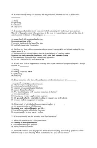 46. In instructional planning it is necessary that the parts of the plan from the first to the last have 
__________. 
A. clarity 
B. symmetry 
C. coherence 
D. conciseness 
47. In a study conducted, the pupils were asked which nationality they preferred, if given a choice. 
Majority of the pupils wanted to be Americans. In this case, in which obligation relative to the state, do 
schools seem to be failing? In their obligation to __________. 
A. respect for all duly constituted authorities 
B. promote national pride 
C. promote obedience to the laws of the state 
D. instill allegiance to the Constitution 
48. The best way for a guidance counselor to begin to develop study skills and habits in underachieving 
student would be to __________. 
A. have these underachieving students observe the study habits of excelling students 
B. encourage students to talk about study habits from their own experiences 
C. have them view film strips about various study approaches 
D. give out a list of effective study approaches 
49. What is most likely to happen to our economy when export continuously surpasses importis a thought 
question on __________. 
A. creating 
B. relating cause-and-effect 
C. synthesizing 
D. predicting 
50. Direct instruction is for facts, rules, and actions as indirect instruction is for __________, 
__________, __________. 
A. hypotheses, verified data and conclusions 
B. concepts, patterns and abstractions 
C. concepts, processes and generalizations 
D. guesses, data and conclusions 
51. Why should a teacher NOT use direct instruction all the time? 
A. It requires much time. 
B. It requires use of many supplementary materials. 
C. It is generally effective only in the teaching of concepts and abstractions. 
D. It reduces students engagement in learning. 
52. The principle of individual differences requires teachers to __________. 
A. give greater attention to gifted learners 
B. provide for a variety of learning activities 
C. treat all learners alike while in the classroom 
D. prepare modules for slow learners in class 
53. Which questioning practice promotes more class interaction? 
A. Asking the question before calling on a student. 
B. Focusing on divergent question 
C. Focusing on convergent questions. 
D. Asking rhetorical questions. 
54. Teacher F wanted to teach the pupils the skill to do cross stitching. Her check up quiz was a written 
test on the steps of cross stitching. Which characteristic of a good test does it lack? 
 