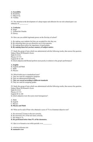 A. Scorability 
B. Reliability 
C. Objectivity 
D. Validity 
55. The attention to the development of a deep respect and affection for our rich cultural past is an 
influence of __________. 
A. Confucius 
B. Hegel 
C. Teilhard de Chardin 
D. Dewey 
56. How can you exhibit legitimate power on the first day of school? 
A. By making your students feel they are accepted for who they are. 
B. By informing them you are allowed to act in loco parentis. 
C. By making them realize the importance of good grades. 
D. By making them feel you have mastery of subject matter. 
57. Study this group of tests which was administered with the following results, then answer the question. 
Subject Mean SD Ronnels's Score 
Math 56 10 43 
Physics 41 9 31 
English 80 16 109 
In which subject(s) did Ronnel perform most poorly in relation to the group's performance? 
A. English 
B. English and Math 
C. Math 
D. Physics 
58. Which holds true to standardized tests? 
A. They are used for comparative purposes 
B. They are administered differently 
C. They are scored according to different standards 
D. They are used for assigning grades 
59. Study this group of tests which was administered with the following results, then answer the question. 
Subject Mean SD Ronnels's Score 
Math 56 10 43 
Physics 41 9 31 
English 80 16 109 
In which subject(s) were the scores most homogenous? 
A. Math 
B. English 
C. Physics 
D. Physics and Math 
60. What can be said of Peter who obtained a score of 75 in a Grammar objective test? 
A. He answered 75 items in the test correctly. 
B. He answered 75% of the test items correctly. 
C. His rating is 75. 
D. He performed better than 5% of his classmates. 
61. Quiz is to formative test while periodic is to __________ 
A. criterion-reference test 
B. summative test 
 