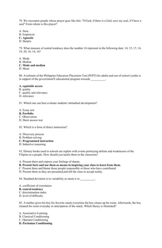 78. We encounter people whose prayer goes like this: "O God, if there is a God; save my soul, if I have a 
soul" From whom is this prayer? 
A. Stoic 
B. Empiricist 
C. Agnostic 
D. Skeptic 
79. What measure of central tendency does the number 16 represent in the following data: 14, 15, 17, 16, 
19, 20, 16, 14, 16? 
A. Mode 
B. Median 
C. Mode and median 
D. Mean 
80. Availment of the Philippine Education Placement Test (PEPT) for adults and out-of-school youths is 
in support of the goverriment'S educational program towards __________. 
A. equitable access 
B. quality 
C. quality and relevance 
D. relevance 
81. Which one can best evaluate students' attitudinal development? 
A. Essay test 
B. Portfolio 
C. Observation 
D. Short answer test 
82. Which is a form of direct instruction? 
A. Discovery process 
B. Problem solving 
C. Programmed instruction 
D. Inductive reasoning 
83. History books used in schools are replete with events portraying defeats and weaknesses of the 
Filipino as a people. How should you tackle them in the classroom? 
A. Present them and express your feelings of shame. 
B. Present facts and use them as means in inspiring your class to learn from them. 
C. Present them and blame those people responsible or those who have contributed. 
D. Present them as they are presented,and tell the class to accept reality. 
84. Standard deviation is to variability as mean is to __________. 
A. coefficient of correlation 
B. central tendency 
C. discrimination index 
D. level of difficulty 
85. A mother gives his boy his favorite snack everytime the boy cleans up his room. Afterwards, the boy 
cleaned his room everyday in anticipation of the snack. Which theory is illustrated? 
A. Associative Learning 
B. Classical Conditioning 
C. Operant Conditioning 
D. Pavlonian Conditioning 
 