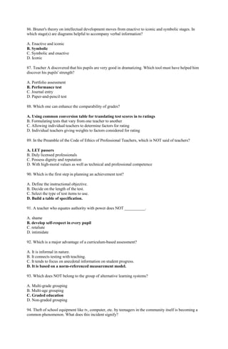 86. Bruner's theory on intellectual development moves from enactive to iconic and symbolic stages. In 
which stage(s) are diagrams helpful to accompany verbal information? 
A. Enactive and iconic 
B. Symbolic 
C. Symbolic and enactive 
D. Iconic 
87. Teacher A discovered that his pupils are very good in dramatizing. Which tool must have helped him 
discover his pupils' strength? 
A. Portfolio assessment 
B. Performance test 
C. Journal entry 
D. Paper-and-pencil test 
88. Which one can enhance the comparability of grades? 
A. Using common conversion table for translating test scores in to ratings 
B. Formulating tests that vary from one teacher to another 
C. Allowing individual teachers to determine factors for rating 
D. Individual teachers giving weights to factors considered for rating 
89. In the Preamble of the Code of Ethics of Professional Teachers, which is NOT said of teachers? 
A. LET passers 
B. Duly licensed professionals 
C. Possess dignity and reputation 
D. With high-moral values as well as technical and professional competence 
90. Which is the first step in planning an achievement test? 
A. Define the instructional objective. 
B. Decide on the length of the test. 
C. Select the type of test items to use. 
D. Build a table of specification. 
91. A teacher who equates authority with power does NOT __________. 
A. shame 
B. develop self-respect in every pupil 
C. retaliate 
D. intimidate 
92. Which is a major advantage of a curriculum-based assessment? 
A. It is informal in nature. 
B. It connects testing with teaching. 
C. It tends to focus on anecdotal information on student progress. 
D. It is based on a norm-referenced measurement model. 
93. Which does NOT belong to the group of alternative learning systems? 
A. Multi-grade grouping 
B. Multi-age grouping 
C. Graded education 
D. Non-graded grouping 
94. Theft of school equipment like tv, computer, etc. by teenagers in the community itself is becoming a 
common phenomenon. What does this incident signify? 
 