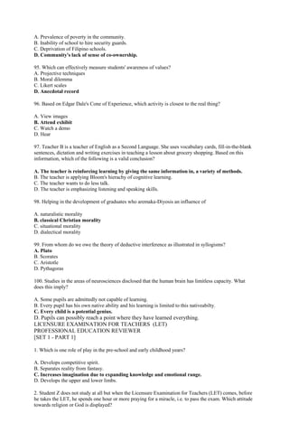 A. Prevalence of poverty in the community. 
B. Inability of school to hire security guards. 
C. Deprivation of Filipino schools. 
D. Community's lack of sense of co-ownership. 
95. Which can effectively measure students' awareness of values? 
A. Projective techniques 
B. Moral dilemma 
C. Likert scales 
D. Anecdotal record 
96. Based on Edgar Dale's Cone of Experience, which activity is closest to the real thing? 
A. View images 
B. Attend exhibit 
C. Watch a demo 
D. Hear 
97. Teacher B is a teacher of English as a Second Language. She uses vocabulary cards, fill-in-the-blank 
sentences, dictation and writing exercises in teaching a lesson about grocery shopping. Based on this 
information, which of the following is a valid conclusion? 
A. The teacher is reinforcing learning by giving the same information in, a variety of methods. 
B. The teacher is applying Bloom's hierachy of cognitive learning. 
C. The teacher wants to do less talk. 
D. The teacher is emphasizing listening and speaking skills. 
98. Helping in the development of graduates who aremaka-Diyosis an influence of 
A. naturalistic morality 
B. classical Christian morality 
C. situational morality 
D. dialectical morality 
99. From whom do we owe the theory of deductive interference as illustrated in syllogisms? 
A. Plato 
B. Scorates 
C. Aristotle 
D. Pythagoras 
100. Studies in the areas of neurosciences disclosed that the human brain has limitless capacity. What 
does this imply? 
A. Some pupils are admittedly not capable of learning. 
B. Every pupil has his own native ability and his learning is limited to this nativeabilty. 
C. Every child is a potential genius. 
D. Pupils can possibly reach a point where they have learned everything. 
LICENSURE EXAMINATION FOR TEACHERS (LET) 
PROFESSIONAL EDUCATION REVIEWER 
[SET 1 - PART 1] 
1. Which is one role of play in the pre-school and early childhood years? 
A. Develops competitive spirit. 
B. Separates reality from fantasy. 
C. Increases imagination due to expanding knowledge and emotional range. 
D. Develops the upper and lower limbs. 
2. Student Z does not study at all but when the Licensure Examination for Teachers (LET) comes, before 
he takes the LET, he spends one hour or more praying for a miracle, i.e. to pass the exam. Which attitude 
towards religion or God is displayed? 
 