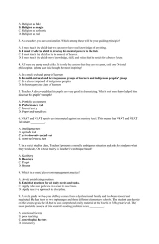 A. Religion as fake 
B. Religion as magic 
C. Religion as authentic 
D. Religion as real 
3. As a teacher, you are a rationalist. Which among these will be your guiding principle? 
A. I must teach the child that we can never have real knowledge of anything. 
B. I must teAch the child to develop his mental powers to the full. 
C. I must teach the child so he is assured of heaven. 
D. I must teach the child every knowledge, skill, and value that he needs for a better future. 
4. All men are pretty much alike. It is only by custom that they are set apart, said one Oriental 
philosopher. Where can this thought be most inspiring? 
A. In a multi-cultural group of learners 
B. In multi-cultural and heterogeneous groups of learners and indigenous peoples' group 
C. In a class composed of indigenous peoples 
D. In heterogeneous class of learners 
5. Teacher A discovered that his pupils are very good in dramatizing. Which tool must have helped him 
discover his pupils' strength? 
A. Portfolio assessment 
B. Performance test 
C. Journal entry 
D. Paper-and-pencil test 
6. NSAT and NEAT results are interpreted against set mastery level. This means that NSAT and NEAT 
fall under __________. 
A. intelligence test 
B. aptitude test 
C. criterion-referenced test 
d. norm-referenced test 
7. In a social studies class, Teacher I presents a morally ambiguous situation and asks his students what 
they would do. On whose theory is Teacher I's technique based? 
A. Kohlberg 
B. Bandura 
C. Piaget 
D. Bruner 
8. Which is a sound classroom management practice? 
A. Avoid establishing routines 
B. Establish routines for all daily needs and tasks. 
C. Apply rules and policies on a case to case basis. 
D. Apply reactive approach to discipline. 
9. A sixth grade twelve-year old boy comes from a dysfunctional family and has been abused and 
neglected. He has been to two orphanages and three different elementary schools. The student can decode 
on the second grade level, but he can comprehend orally material at the fourth or fifth grade level. The 
most probable cause/s of this student's reading problem is/are __________. 
A. emotional factors 
B. poor teaching 
C. neurological factors 
D. immaturity 
 
