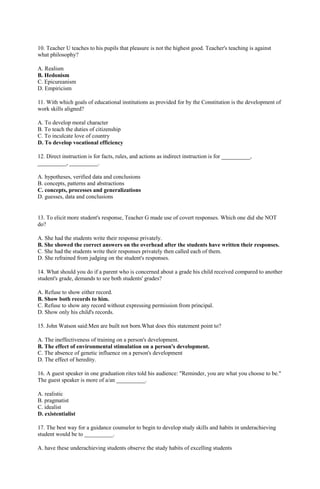 10. Teacher U teaches to his pupils that pleasure is not the highest good. Teacher's teaching is against 
what philosophy? 
A. Realism 
B. Hedonism 
C. Epicureanism 
D. Empiricism 
11. With which goals of educational institutions as provided for by the Constitution is the development of 
work skills aligned? 
A. To develop moral character 
B. To teach the duties of citizenship 
C. To inculcate love of country 
D. To develop vocational efficiency 
12. Direct instruction is for facts, rules, and actions as indirect instruction is for __________, 
__________, __________. 
A. hypotheses, verified data and conclusions 
B. concepts, patterns and abstractions 
C. concepts, processes and generalizations 
D. guesses, data and conclusions 
13. To elicit more student's response, Teacher G made use of covert responses. Which one did she NOT 
do? 
A. She had the students write their response privately. 
B. She showed the correct answers on the overhead after the students have written their responses. 
C. She had the students write their responses privately then called each of them. 
D. She refrained from judging on the student's responses. 
14. What should you do if a parent who is concerned about a grade his child received compared to another 
student's grade, demands to see both students' grades? 
A. Refuse to show either record. 
B. Show both records to him. 
C. Refuse to show any record without expressing permission from principal. 
D. Show only his child's records. 
15. John Watson said:Men are built not born.What does this statement point to? 
A. The ineffectiveness of training on a person's development. 
B. The effect of environmental stimulation on a person's development. 
C. The absence of genetic influence on a person's development 
D. The effect of heredity. 
16. A guest speaker in one graduation rites told his audience: "Reminder, you are what you choose to be." 
The guest speaker is more of a/an __________. 
A. realistic 
B. pragmatist 
C. idealist 
D. existentialist 
17. The best way for a guidance counselor to begin to develop study skills and habits in underachieving 
student would be to __________. 
A. have these underachieving students observe the study habits of excelling students 
 
