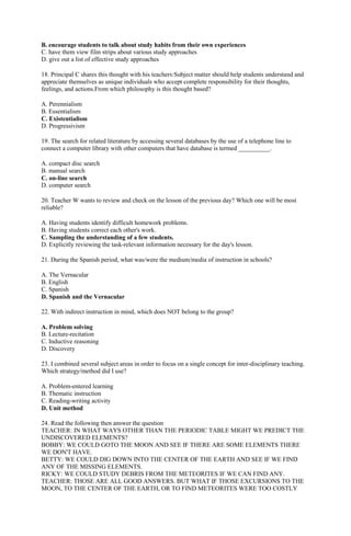 B. encourage students to talk about study habits from their own experiences 
C. have them view film strips about various study approaches 
D. give out a list of effective study approaches 
18. Principal C shares this thought with his teachers:Subject matter should help students understand and 
appreciate themselves as unique individuals who accept complete responsibility for their thoughts, 
feelings, and actions.From which philosophy is this thought based? 
A. Perennialism 
B. Essentialism 
C. Existentialism 
D. Progressivism 
19. The search for related literature by accessing several databases by the use of a telephone line to 
connect a computer library with other computers that have database is termed __________. 
A. compact disc search 
B. manual search 
C. on-line search 
D. computer search 
20. Teacher W wants to review and check on the lesson of the previous day? Which one will be most 
reliable? 
A. Having students identify difficult homework problems. 
B. Having students correct each other's work. 
C. Sampling the understanding of a few students. 
D. Explicitly reviewing the task-relevant information necessary for the day's lesson. 
21. During the Spanish period, what was/were the medium/media of instruction in schools? 
A. The Vernacular 
B. English 
C. Spanish 
D. Spanish and the Vernacular 
22. With indirect instruction in mind, which does NOT belong to the group? 
A. Problem solving 
B. Lecture-recitation 
C. Inductive reasoning 
D. Discovery 
23. I combined several subject areas in order to focus on a single concept for inter-disciplinary teaching. 
Which strategy/method did I use? 
A. Problem-entered learning 
B. Thematic instruction 
C. Reading-writing activity 
D. Unit method 
24. Read the following then answer the question 
TEACHER: IN WHAT WAYS OTHER THAN THE PERIODIC TABLE MIGHT WE PREDICT THE 
UNDISCOVERED ELEMENTS? 
BOBBY: WE COULD GOTO THE MOON AND SEE IF THERE ARE SOME ELEMENTS THERE 
WE DON'T HAVE. 
BETTY: WE COULD DIG DOWN INTO THE CENTER OF THE EARTH AND SEE IF WE FIND 
ANY OF THE MISSING ELEMENTS. 
RICKY: WE COULD STUDY DEBRIS FROM THE METEORITES IF WE CAN FIND ANY. 
TEACHER: THOSE ARE ALL GOOD ANSWERS. BUT WHAT IF THOSE EXCURSIONS TO THE 
MOON, TO THE CENTER OF THE EARTH, OR TO FIND METEORITES WERE TOO COSTLY 
 