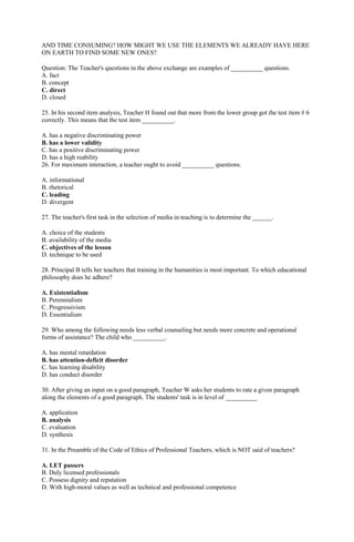 AND TIME CONSUMING? HOW MIGHT WE USE THE ELEMENTS WE ALREADY HAVE HERE 
ON EARTH TO FIND SOME NEW ONES? 
Question: The Teacher's questions in the above exchange are examples of __________ questions. 
A. fact 
B. concept 
C. direct 
D. closed 
25. In his second item analysis, Teacher H found out that more from the lower group got the test item # 6 
correctly. This means that the test item __________. 
A. has a negative discriminating power 
B. has a lower validity 
C. has a positive discriminating power 
D. has a high reability 
26. For maximum interaction, a teacher ought to avoid __________ questions. 
A. informational 
B. rhetorical 
C. leading 
D. divergent 
27. The teacher's first task in the selection of media in teaching is to determine the ______. 
A. choice of the students 
B. availability of the media 
C. objectives of the lesson 
D. technique to be used 
28. Principal B tells her teachers that training in the humanities is most important. To which educational 
philosophy does he adhere? 
A. Existentialism 
B. Perennialism 
C. Progressivism 
D. Essentialism 
29. Who among the following needs less verbal counseling but needs more concrete and operational 
forms of assistance? The child who __________. 
A. has mental retardation 
B. has attention-deficit disorder 
C. has learning disability 
D. has conduct disorder 
30. After giving an input on a good paragraph, Teacher W asks her students to rate a given paragraph 
along the elements of a good paragraph. The students' task is in level of __________ 
A. application 
B. analysis 
C. evaluation 
D. synthesis 
31. In the Preamble of the Code of Ethics of Professional Teachers, which is NOT said of teachers? 
A. LET passers 
B. Duly licensed professionals 
C. Possess dignity and reputation 
D. With high-moral values as well as technical and professional competence 
 