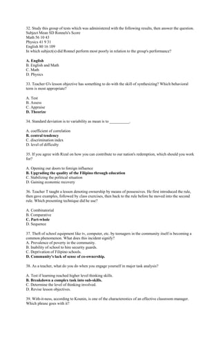 32. Study this group of tests which was administered with the following results, then answer the question. 
Subject Mean SD Ronnels's Score 
Math 56 10 43 
Physics 41 9 31 
English 80 16 109 
In which subject(s) did Ronnel perform most poorly in relation to the group's performance? 
A. English 
B. English and Math 
C. Math 
D. Physics 
33. Teacher G's lesson objective has something to do with the skill of synthesizing? Which behavioral 
term is most appropriate? 
A. Test 
B. Assess 
C. Appraise 
D. Theorize 
34. Standard deviation is to variability as mean is to __________. 
A. coefficient of correlation 
B. central tendency 
C. discrimination index 
D. level of difficulty 
35. If you agree with Rizal on how you can contribute to our nation's redemption, which should you work 
for? 
A. Opening our doors to foreign influence 
B. Upgrading the quality of the Filipino through education 
C. Stabilizing the political situation 
D. Gaining economic recovery 
36. Teacher T taught a lesson denoting ownership by means of possessives. He first introduced the rule, 
then gave examples, followed by class exercises, then back to the rule before he moved into the second 
rule. Which presenting technique did he use? 
A. Combinatorial 
B. Comparative 
C. Part-whole 
D. Sequence 
37. Theft of school equipment like tv, computer, etc. by teenagers in the community itself is becoming a 
common phenomenon. What does this incident signify? 
A. Prevalence of poverty in the community. 
B. Inability of school to hire security guards. 
C. Deprivation of Filipino schools. 
D. Community's lack of sense of co-ownership. 
38. As a teacher, what do you do when you engage yourself in major task analysis? 
A. Test if learning reached higher level thinking skills. 
B. Breakdown a complex task into sub-skills. 
C. Determine the level of thinking involved. 
D. Revise lesson objectives. 
39. With-it-ness, according to Kounin, is one of the characterestics of an effective classroom manager. 
Which phrase goes with it? 
 