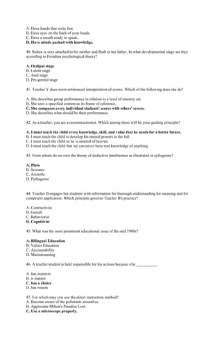A. Have hands that write fast. 
B. Have eyes on the back of your heads. 
C. Have a mouth ready to speak. 
D. Have minds packed with knowledge. 
40. Ruben is very attached to his mother and Ruth to her father. In what developmental stage are they 
according to Freudian psychological theory? 
A. Oedipal stage 
B. Latent stage 
C. Anal stage 
D. Pre-genital stage 
41. Teacher Y does norm-referenced interpretation of scores. Which of the following does she do? 
A. She describes group performance in relation to a level of mastery set. 
B. She uses a specified content as its frame of reference. 
C. She compares every individual students' scores with others' scores. 
D. She describes what should be their performance. 
42. As a teacher, you are a reconstructionist. Which among these will be your guiding principle? 
A. I must teach the child every knowledge, skill, and value that he needs for a better future. 
B. I must teach the child to develop his mental powers to the full. 
C. I must teach the child so he is assured of heaven. 
D. I must teach the child that we can never have real knowledge of anything. 
43. From whom do we owe the theory of deductive interference as illustrated in syllogisms? 
A. Plato 
B. Scorates 
C. Aristotle 
D. Pythagoras 
44. Teacher B engages her students with information for thorough understanding for meaning and for 
competent application. Which principle governs Teacher B's practice? 
A. Contructivist 
B. Gestalt 
C. Behaviorist 
D. Cognitivist 
45. What was the most prominent educational issue of the mid 1980s? 
A. Bilingual Education 
B. Values Education 
C. Accountability 
D. Mainstreaming 
46. A teacher/student is held responsible for his actions because s/he __________. 
A. has instincts 
B. is mature 
C. has a choice 
D. has reason 
47. For which may you use the direct instruction method? 
A. Become aware of the pollutants around us. 
B. Appreciate Milton's Paradise Lost. 
C. Use a microscope properly. 
 
