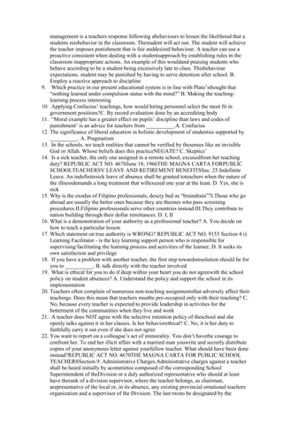 management is a teachers response following abehaviours to lessen the likelihood that a 
students misbehavior in the classroom. Thestudent will act out. The student will achieve 
the teacher imposes punishment that is fair anddesired behaviour. A teacher can use a 
proactive consistent when dealing with a studentsapproach by establishing rules in the 
classroom inappropriate actions. An example of this wouldand praising students who 
behave according to be a student being excessively late to class. Thisbehaviour 
expectations. student may be punished by having to serve detention after school. B. 
Employ a reactive approach to discipline 
9. Which practice in our present educational system is in line with Plato’sthought that 
“nothing learned under compulsion status with the mind?” B. Making the teaching-learning 
process interesting 
10. Applying Confucius’ teachings, how would hiring personnel select the most fit in 
government positions?C. By record evaluation done by an accrediting body 
11. “Moral example has a greater effect on pupils’ discipline than laws and codes of 
punishment’ is an advice for teachers from __________.A. Confucius 
12. The significance of liberal education in holistic development of studentsis supported by 
__________. A. Pragmatism 
13. In the schools, we teach realities that cannot be verified by thesenses like an invisible 
God or Allah. Whose beliefs does this practiceNEGATE? C. Skeptics’ 
14. Is a sick teacher, the only one assigned in a remote school, excusedfrom her teaching 
duty? REPUBLIC ACT NO. 4670June 18, 1966THE MAGNA CARTA FORPUBLIC 
SCHOOLTEACHERSV.LEAVE AND RETIREMENT BENEFITSSec. 25.Indefinite 
Leave. An indefinitesick leave of absence shall be granted toteachers when the nature of 
the illnessdemands a long treatment that willexceed one year at the least. D. Yes, she is 
sick 
15. Why is the exodus of Filipino professionals, descry bed as “braindrain”?I.Those who go 
abroad are usually the better ones because they are theones who pass screening 
procedures.II.Filipino professionals serve other countries instead.III.They contribute to 
nation building through their dollar remittances. D. I, II 
16. What is a demonstration of your authority as a professional teacher? A. You decide on 
how to teach a particular lesson 
17. Which statement on true authority is WRONG? REPUBLIC ACT NO. 9155 Section 4 i) 
Learning Facilitator - is the key learning support person who is responsible for 
supervising/facilitating the learning process and activities of the learner; D. It seeks its 
own satisfaction and privilege 
18. If you have a problem with another teacher, the first step towardsresolution should be for 
you to __________. B. talk directly with the teacher involved 
19. What is ethical for you to do if deep within your heart you do not agreewith the school 
policy on student absences? A. Understand the policy and support the school in its 
implementation 
20. Teachers often complain of numerous non-teaching assignmentsthat adversely affect their 
teachings. Does this mean that teachers mustbe pre-occupied only with their teaching? C. 
No, because every teacher is expected to provide leadership in activities for the 
betterment of the communities when they live and work 
21. A teacher does NOT agree with the selective retention policy of theschool and she 
openly talks against it in her classes. Is her behaviorethical? C. No, it is her duty to 
faithfully carry it out even if she does not agree 
22. You want to report on a colleague’s act of immorality. You don’t havethe courage to 
confront her. To end her illicit affair with a married man youwrite and secretly distribute 
copies of your anonymous letter against yourfellow teacher. What should have been done 
instead?REPUBLIC ACT NO. 4670THE MAGNA CARTA FOR PUBLIC SCHOOL 
TEACHERSSection 9. Administrative Charges.Administrative charges against a teacher 
shall be heard initially by acommittee composed of the corresponding School 
Superintendent of theDivision or a duly authorized representative who should at least 
have therank of a division supervisor, where the teacher belongs, as chairman, 
arepresentative of the local or, in its absence, any existing provincial ornational teachers 
organization and a supervisor of the Division. The last twoto be designated by the 
 