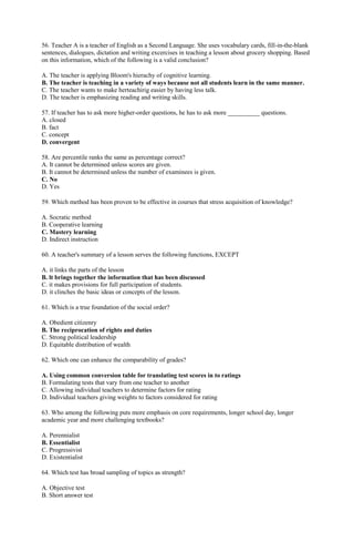 56. Teacher A is a teacher of English as a Second Language. She uses vocabulary cards, fill-in-the-blank 
sentences, dialogues, dictation and writing excercises in teaching a lesson about grocery shopping. Based 
on this information, which of the following is a valid conclusion? 
A. The teacher is applying Bloom's hierachy of cognitive learning. 
B. The teacher is teaching in a variety of ways because not all students learn in the same manner. 
C. The teacher wants to make herteachirig easier by having less talk. 
D. The teacher is emphasizing reading and writing skills. 
57. If teacher has to ask more higher-order questions, he has to ask more __________ questions. 
A. closed 
B. fact 
C. concept 
D. convergent 
58. Are percentile ranks the same as percentage correct? 
A. It cannot be determined unless scores are given. 
B. It cannot be determined unless the number of examinees is given. 
C. No 
D. Yes 
59. Which method has been proven to be effective in courses that stress acquisition of knowledge? 
A. Socratic method 
B. Cooperative learning 
C. Mastery learning 
D. Indirect instruction 
60. A teacher's summary of a lesson serves the following functions, EXCEPT 
A. it links the parts of the lesson 
B. lt brings together the information that has been discussed 
C. it makes provisions for full participation of students. 
D. it clinches the basic ideas or concepts of the lesson. 
61. Which is a true foundation of the social order? 
A. Obedient citizenry 
B. The reciprocation of rights and duties 
C. Strong political leadership 
D. Equitable distribution of wealth 
62. Which one can enhance the comparability of grades? 
A. Using common conversion table for translating test scores in to ratings 
B. Formulating tests that vary from one teacher to another 
C. Allowing individual teachers to determine factors for rating 
D. Individual teachers giving weights to factors considered for rating 
63. Who among the following puts more emphasis on core requirements, longer school day, longer 
academic year and more challenging textbooks? 
A. Perennialist 
B. Essentialist 
C. Progressivist 
D. Existentialist 
64. Which test has broad sampling of topics as strength? 
A. Objective test 
B. Short answer test 
 