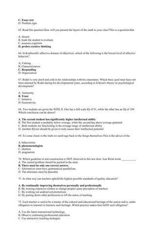 C. Essay test 
D. Problem type 
65. Read this question:How will you present the layers of the earth to your class?This is a question that 
A. directs 
B. leads the student to evaluate 
C. assesses cognition 
D. probes creative thinking 
66. In Krathwohl's affective domain of objectives, which of the following is the lowest level of affective 
behavior? 
A. Valuing 
B. Characterization 
C. Responding 
D. Organization 
67. Rodel is very aloof and cold in his relationships with his classmates. Which basic goal must haye not 
been attained by Rodel during his developmental years, according to Erikson's theory on psychological 
development? 
A. Autonomy 
B. Trust 
C. Initiative 
D. Generativity 
68. Two students are given the WISE II. One has a full scale IQ of 91, while the other has an IQ of 109. 
Which conclusion can be drawn? 
A. The second student has significantly higher intellectual ability 
B. The first student is probably below average, while the second has above average potential 
C. Both students are functioning in the average range of intellectual ability 
D. Another IQ test should be given to truly assess their intellectual potential 
69. To come closer to the truth we need togo back to the things themselves.This is the advice of the 
A. behaviorists 
B. phenomenologists 
C. idealists 
D. pragmatists 
70. Which guideline in test construction is NOT observed in this test item: Jose Rizal wrote __________. 
A. The central problem should be packed in the stem. 
B. There must be only one correct answer. 
C. Alternatives must have grammatical parallelism. 
D. The alternates must be plausible. 
71. In what way can teachers uphold the highest possible standards of quality education? 
A. By continually improving themselves personally and professionally 
B. By wearing expensive clothes to change people's poor perception of teachers 
C. By working out undeserved promotions 
D. By putting down other professions to lift the status of teaching 
72. Each teacher is said to be a trustee of the cultural and educational heritage of the nation and is, under 
obligation to transmit to learners such heritage. Which practice makes him fulfill such obligation? 
A. Use the latest instructional technology. 
B. Observe continuing professional education. 
C. Use interactive teaching strategies. 
 