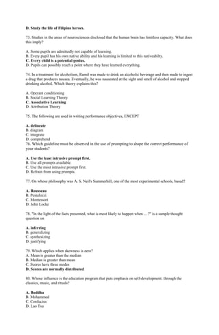 D. Study the life of Filipino heroes. 
73. Studies in the areas of neurosciences disclosed that the human brain has limitless capacity. What does 
this imply? 
A. Some pupils are admittedly not capable of learning. 
B. Every pupil has his own native ability and his learning is limited to this nativeabilty. 
C. Every child is a potential genius. 
D. Pupils can possibly reach a point where they have learned everything. 
74. In a treatment for alcoholism, Ramil was made to drink an alcoholic beverage and then made to ingest 
a drug that produces nausea. Eventually, he was nauseated at the sight and smell of alcohol and stopped 
drinking alcohoL Which theory explains this? 
A. Operant conditioning 
B. Social Learning Theory 
C. Associative Learning 
D. Attribution Theory 
75. The following are used in writing performance objectives, EXCEPT 
A. delineate 
B. diagram 
C. integrate 
D. comprehend 
76. Which guideline must be observed in the use of prompting to shape the correct performance of 
your students? 
A. Use the least intrusive prompt first. 
B. Use all prompts available. 
C. Use the most intrusive prompt first. 
D. Refrain from using prompts. 
77. On whose philosophy was A. S. Neil's Summerhill, one of the most experimental schools, based? 
A. Rousseau 
B. Pestalozzi 
C. Montessori 
D. John Locke 
78. "In the light of the facts presented, what is most likely to happen when ... ?" is a sample thought 
question on 
A. inferring 
B. generalizing 
C. synthesizing 
D. justifying 
79. Which applies when skewness is zero? 
A. Mean is greater than the median 
B. Median is greater than mean 
C. Scores have three modes 
D. Scores are normally distributed 
80. Whose influence is the education program that puts emphasis on self-development. through the 
classics, music, and rituals? 
A. Buddha 
B. Mohammed 
C. Confucius 
D. Lao Tsu 
 