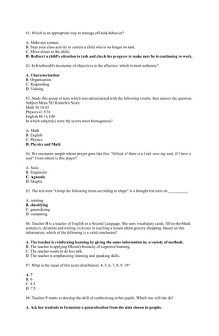 81. Which is an appropriate way to manage off-task behavior? 
A. Make eye contact. 
B. Stop your class activity to correct a child who is no longer on task. 
C. Move closer to the child. 
D. Redirect a child's attention to task and check his progress to make sure he is continuing to work. 
82. In Krathwohl's taxonomy of objectives in the affective, which is most authentic? 
A. Characterization 
B. Organization 
C. Responding 
D. Valuing 
83. Study this group of tests which was administered with the following results, then answer the question. 
Subject Mean SD Ronnels's Score 
Math 56 10 43 
Physics 41 9 31 
English 80 16 109 
In which subject(s) were the scores most homogenous? 
A. Math 
B. English 
C. Physics 
D. Physics and Math 
84. We encounter people whose prayer goes like this: "O God, if there is a God; save my soul, if I have a 
soul" From whom is this prayer? 
A. Stoic 
B. Empiricist 
C. Agnostic 
D. Skeptic 
85. The test item "Group the following items according to shape" is a thought test item on __________. 
A. creating 
B. classifying 
C. generalizing 
D. comparing 
86. Teacher B is a teacher of English as a Second Language. She uses vocabulary cards, fill-in-the-blank 
sentences, dictation and writing exercises in teaching a lesson about grocery shopping. Based on this 
information, which of the following is a valid conclusion? 
A. The teacher is reinforcing learning by giving the same information in, a variety of methods. 
B. The teacher is applying Bloom's hierachy of cognitive learning. 
C. The teacher wants to do less talk. 
D. The teacher is emphasizing listening and speaking skills. 
87. What is the mean of this score distribution: 4, 5, 6, 7, 8, 9, 10? 
A. 7 
B. 6 
C. 8.5 
D. 7.5 
88. Teacher P wants to develop the skill of synthesizing in her pupils. Which one will she do? 
A. Ask her students to formulate a generalization from the data shown in graphs. 
 