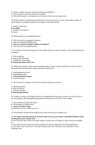 B. Ask her students to answer questions beginning withWhat if ... 
C. Tell her pupils to state data presented in graphs. 
D. Directs her students to ask questions on the parts of the lesson not understood. 
89. Bruner's theory on intellectual development moves from enactive to iconic and symbolic stages. In 
which stage(s) are diagrams helpful to accompany verbal information? 
A. Enactive and iconic 
B. Symbolic 
C. Symbolic and enactive 
D. Iconic 
90. Which holds true to standardized tests? 
A. They are used for comparative purposes 
B. They are administered differently 
C. They are scored according to different standards 
D. They are used for assigning grades 
91. An effective classroom manager uses low-profile classroom control. Which is a low-profile classroom 
technique? 
A. Note to parents 
B. After-school detention 
C. Withdrawal of privileges 
D. Raising the pitch of the voice 
92. Which type of report refers toon-the-spotdescription of some incident, episode or occurrence that is 
being observed and recorded as being of possible significance? 
A. Autobiographical report 
B. Biographical report 
C. Value and interest report 
D. Anecdotal report 
93. By what name is Indirect instruction the Socratic method also known? 
A. Mastery learning 
B. Indirect Method 
C. Morrison method 
D. Questioning method 
94. Teacher A knows of the illegal activities of a neighbor but keeps quiet in order not to be involved in 
any investigation. Which foundational principle of morality does Teacher A fail to apply? 
A. The end does not justify the means. 
B. The principle of double-effect 
C. Always do what is right. 
D. Between two evils, do the lesser evil. 
95. What should a teacher do for students in his class who are not on grade level? 
A. Give them materials on their level and let them work at a pace that is reasonable forthem, trying 
to bring them up to a grade level. 
B. Give them the same work as the other students, because they will absorb as much as they are capable 
of. 
C. Give them the same work as the other students, not much, so that they won't feel embarrassed. 
D. Give them work on the level of the other students and work a little above the classmates level to 
challenge them. 
 