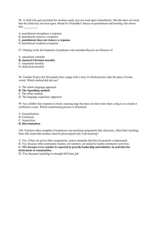 96. A child who gets punished for stealing candy may not steal again immediately. But this does not mean 
that the child may not steal again. Based on Thorndike's theory on punishment and learning, this shows 
that __________ 
A. punishment strengthens a response 
B. punishment removes a response 
C. punishment does not remove a response 
D. punishment weakens a response 
97. Helping in the development of graduates who aremaka-Diyosis an influence of 
A. naturalistic morality 
B. classical Christian morality 
C. situational morality 
D. dialectical morality 
98. Teacher H gave her first-grade class a page with a story in which pictures take the place of some 
words. Which method did she use? 
A. The whole language approach 
B. The Spaulding method 
C. The rebus method 
D. The language experience approach 
99. Soc exhibits fear response to freely roaming dogs but does not show fear when a dog is on a leash or 
confined to a pen. Which conditioning process is illustrated 
A. Generalization 
B. Extinction 
C. Acquisition 
D. Discrimination 
100. Teachers often complain of numerous non-teaching assignments that adversely, affect their teaching. 
Does this mean that teachers must be preoccupied only with teaching? 
A. Yes, if they are given other assignments, justice demands that they be properly compensated. 
B. Yes, because other community leaders, not teachers, are tasked to leadin community activities. 
C. NO, because every teacher is expected to provide leadership and initiative in activities for 
betterment of communities. 
D. Yes, because teaching is enough full time job 
