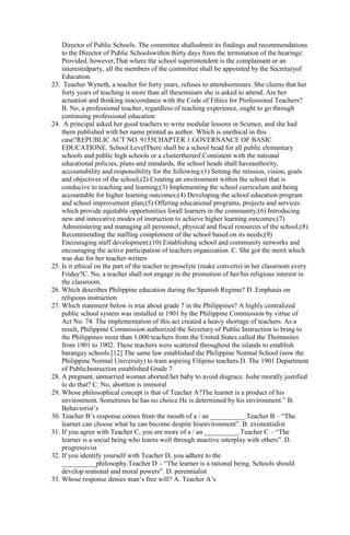 Director of Public Schools. The committee shallsubmit its findings and recommendations 
to the Director of Public Schoolswithin thirty days from the termination of the hearings: 
Provided, however,That where the school superintendent is the complainant or an 
interestedparty, all the members of the committee shall be appointed by the Secretaryof 
Education. 
23. Teacher Wyneth, a teacher for forty years, refuses to attendseminars. She claims that her 
forty years of teaching is more than all theseminars she is asked to attend. Are her 
actuation and thinking inaccordance with the Code of Ethics for Professional Teachers? 
B. No, a professional teacher, regardless of teaching experience, ought to go through 
continuing professional education 
24. A principal asked her good teachers to write modular lessons in Science, and she had 
them published with her name printed as author. Which is unethical in this 
case?REPUBLIC ACT NO. 9155CHAPTER 1.GOVERNANCE OF BASIC 
EDUCATIONE. School LevelThere shall be a school head for all public elementary 
schools and public high schools or a clusterthereof.Consistent with the national 
educational policies, plans and standards, the school heads shall haveauthority, 
accountability and responsibility for the following:(1) Setting the mission, vision, goals 
and objectives of the school;(2) Creating an environment within the school that is 
conducive to teaching and learning;(3) Implementing the school curriculum and being 
accountable for higher learning outcomes;(4) Developing the school education program 
and school improvement plan;(5) Offering educational programs, projects and services 
which provide equitable opportunities forall learners in the community;(6) Introducing 
new and innovative modes of instruction to achieve higher learning outcomes;(7) 
Administering and managing all personnel, physical and fiscal resources of the school;(8) 
Recommending the staffing complement of the school based on its needs;(9) 
Encouraging staff development;(10) Establishing school and community networks and 
encouraging the active participation of teachers organization. C. She got the merit which 
was due for her teacher-writers 
25. Is it ethical on the part of the teacher to proselyte (make converts) in her classroom every 
Friday?C. No, a teacher shall not engage in the promotion of her/his religious interest in 
the classroom. 
26. Which describes Philippine education during the Spanish Regime? D. Emphasis on 
religious instruction 
27. Which statement below is true about grade 7 in the Philippines? A highly centralized 
public school system was installed in 1901 by the Philippine Commission by virtue of 
Act No. 74. The implementation of this act created a heavy shortage of teachers. As a 
result, Philippine Commission authorized the Secretary of Public Instruction to bring to 
the Philippines more than 1,000 teachers from the United States called the Thomasites 
from 1901 to 1902. These teachers were scattered throughout the islands to establish 
barangay schools.[12] The same law established the Philippine Normal School (now the 
Philippine Normal University) to train aspiring Filipino teachers.D. The 1901 Department 
of PublicInstruction established Grade 7 
28. A pregnant, unmarried woman aborted her baby to avoid disgrace. Isshe morally justified 
to do that? C. No, abortion is immoral 
29. Whose philosophical concept is that of Teacher A?The learner is a product of his 
environment. Sometimes he has no choice.He is determined by his environment.” B. 
Behaviorist’s 
30. Teacher B’s response comes from the mouth of a / an __________.Teacher B – “The 
learner can choose what he can become despite hisenvironment”. B. existentialist 
31. If you agree with Teacher C, you are more of a / an __________.Teacher C – “The 
learner is a social being who learns well through anactive interplay with others”. D. 
progressivist 
32. If you identify yourself with Teacher D, you adhere to the 
__________philosophy.Teacher D – “The learner is a rational being. Schools should 
develop srational and moral powers”. D. perennialist 
33. Whose response denies man’s free will? A. Teacher A’s 
 