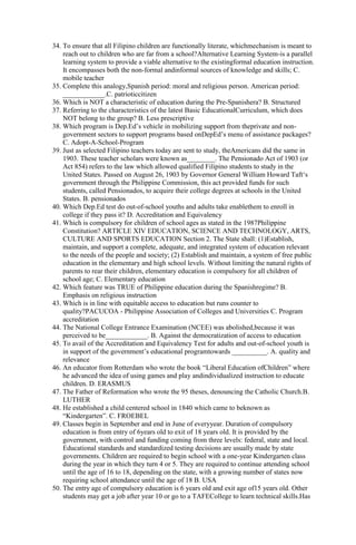 34. To ensure that all Filipino children are functionally literate, whichmechanism is meant to 
reach out to children who are far from a school?Alternative Learning System-is a parallel 
learning system to provide a viable alternative to the existingformal education instruction. 
It encompasses both the non-formal andinformal sources of knowledge and skills; C. 
mobile teacher 
35. Complete this analogy,Spanish period: moral and religious person. American period: 
____________.C. patrioticcitizen 
36. Which is NOT a characteristic of education during the Pre-Spanishera? B. Structured 
37. Referring to the characteristics of the latest Basic EducationalCurriculum, which does 
NOT belong to the group? B. Less prescriptive 
38. Which program is Dep.Ed’s vehicle in mobilizing support from theprivate and non-government 
sectors to support programs based onDepEd’s menu of assistance packages? 
C. Adopt-A-School-Program 
39. Just as selected Filipino teachers today are sent to study, theAmericans did the same in 
1903. These teacher scholars were known as________. The Pensionado Act of 1903 (or 
Act 854) refers to the law which allowed qualified Filipino students to study in the 
United States. Passed on August 26, 1903 by Governor General William Howard Taft‘s 
government through the Philippine Commission, this act provided funds for such 
students, called Pensionados, to acquire their college degrees at schools in the United 
States. B. pensionados 
40. Which Dep.Ed test do out-of-school youths and adults take enablethem to enroll in 
college if they pass it? D. Accreditation and Equivalency 
41. Which is compulsory for children of school ages as stated in the 1987Philippine 
Constitution? ARTICLE XIV EDUCATION, SCIENCE AND TECHNOLOGY, ARTS, 
CULTURE AND SPORTS EDUCATION Section 2. The State shall: (1)Establish, 
maintain, and support a complete, adequate, and integrated system of education relevant 
to the needs of the people and society; (2) Establish and maintain, a system of free public 
education in the elementary and high school levels. Without limiting the natural rights of 
parents to rear their children, elementary education is compulsory for all children of 
school age; C. Elementary education 
42. Which feature was TRUE of Philippine education during the Spanishregime? B. 
Emphasis on religious instruction 
43. Which is in line with equitable access to education but runs counter to 
quality?PACUCOA - Philippine Association of Colleges and Universities C. Program 
accreditation 
44. The National College Entrance Examination (NCEE) was abolished,because it was 
perceived to be____________. B. Against the democratization of access to education 
45. To avail of the Accreditation and Equivalency Test for adults and out-of-school youth is 
in support of the government’s educational programtowards __________. A. quality and 
relevance 
46. An educator from Rotterdam who wrote the book “Liberal Education ofChildren” where 
he advanced the idea of using games and play andindividualized instruction to educate 
children. D. ERASMUS 
47. The Father of Reformation who wrote the 95 theses, denouncing the Catholic Church.B. 
LUTHER 
48. He established a child centered school in 1840 which came to beknown as 
“Kindergarten”. C. FROEBEL 
49. Classes begin in September and end in June of everyyear. Duration of compulsory 
education is from entry of 6years old to exit of 18 years old. It is provided by the 
government, with control and funding coming from three levels: federal, state and local. 
Educational standards and standardized testing decisions are usually made by state 
governments. Children are required to begin school with a one-year Kindergarten class 
during the year in which they turn 4 or 5. They are required to continue attending school 
until the age of 16 to 18, depending on the state, with a growing number of states now 
requiring school attendance until the age of 18 B. USA 
50. The entry age of compulsory education is 6 years old and exit age of15 years old. Other 
students may get a job after year 10 or go to a TAFECollege to learn technical skills.Has 
 