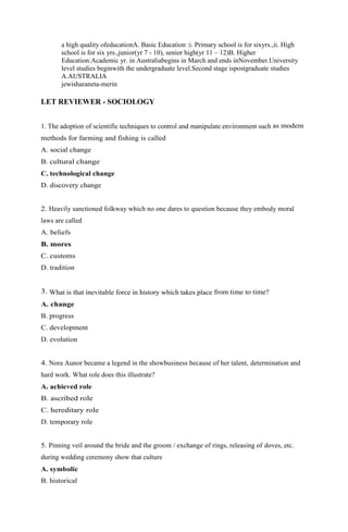 a high quality ofeducationA. Basic Education :i. Primary school is for sixyrs.,ii. High 
school is for six yrs.,junior(yr 7 - 10), senior high(yr 11 – 12)B. Higher 
Education:Academic yr. in Australiabegins in March and ends inNovember.University 
level studies beginwith the undergraduate level.Second stage ispostgraduate studies 
A.AUSTRALIA 
jewisharaneta-merin 
LET REVIEWER - SOCIOLOGY 
1. The adoption of scientific techniques to control and manipulate environment such as modem 
methods for farming and fishing is called 
A. social change 
B. cultural change 
C. technological change 
D. discovery change 
2. Heavily sanctioned folkway which no one dares to question because they embody moral 
laws are called 
A. beliefs 
B. mores 
C. customs 
D. tradition 
3. What is that inevitable force in history which takes place from time to time? 
A. change 
B. progress 
C. development 
D. evolution 
4. Nora Aunor became a legend in the showbusiness because of her talent, determination and 
hard work. What role does this illustrate? 
A. achieved role 
B. ascribed role 
C. hereditary role 
D. temporary role 
5. Pinning veil around the bride and the groom / exchange of rings, releasing of doves, etc. 
during wedding ceremony show that culture 
A. symbolic 
B. historical 
 