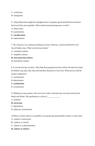 C. continuous 
D. changeless 
6. Aling Maria has taught her daughter how to prepare good and delicious desserts 
from local fruits and vegetables. What cultural transmission process is this? 
A. observation 
B. acculturation 
C. enculturation 
D. indoctrination 
7. Mr. Francisco was teaching something on mores, folkways, customs and beliefs in his 
Social Studies class. What was his lesson about? 
A. material culture 
C. tangible culture 
B. non-material culture 
D. hereditary culture 
8. It was the first day of school . Miss Dale Rosa prepared activities which will make her Grade 
III children sing, play, talk, learn and introduce themselves to the class. What process did the 
teacher emphasize? 
A. enculturation 
B. indoctrination 
C. socialization 
D. acculturation 
9. Mildred, an accountant, who now lives with a married man was disowned by her 
family and friends. This punishment is a form of _____________. 
A. isolation 
B. ostracism 
C. deportation 
D. character assassination 
10.When a certain culture is acceptable to one group and questionable to others, it shows that: 
A. culture is borrowed 
B. culture is varied 
C. culture is a shared product 
D. culture is relative 
 
