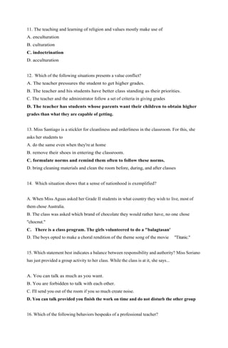 11. The teaching and learning of religion and values mostly make use of 
A. enculturation 
B. culturation 
C. indoctrination 
D. acculturation 
12. Which of the following situations presents a value conflict? 
A. The teacher pressures the student to get higher grades. 
B. The teacher and his students have better class standing as their priorities. 
C. The teacher and the administrator follow a set of criteria in giving grades 
D. The teacher has students whose parents want their children to obtain higher 
grades than what they are capable of getting. 
13. Miss Santiago is a stickler for cleanliness and orderliness in the classroom. For this, she 
asks her students to 
A. do the same even when they're at home 
B. remove their shoes in entering the classroom. 
C. formulate norms and remind them often to follow these norms. 
D. bring cleaning materials and clean the room before, during, and after classes 
14. Which situation shows that a sense of nationhood is exemplified? 
A. When Miss Aguas asked her Grade II students in what country they wish to live, most of 
them chose Australia. 
B. The class was asked which brand of chocolate they would rather have, no one chose 
"chocnut." 
C. There is a class program. The girls volunteered to do a "balagtasan' 
D. The boys opted to make a choral rendition of the theme song of the movie "Titanic." 
15. Which statement best indicates a balance between responsibility and authority? Miss Soriano 
has just provided a group activity to her class. While the class is at it, she says... 
A. You can talk as much as you want. 
B. You are forbidden to talk with each other. 
C. I'll send you out of the room if you so much create noise. 
D. You can talk provided you finish the work on time and do not disturb the other group 
16. Which of the following behaviors bespeaks of a professional teacher? 
 