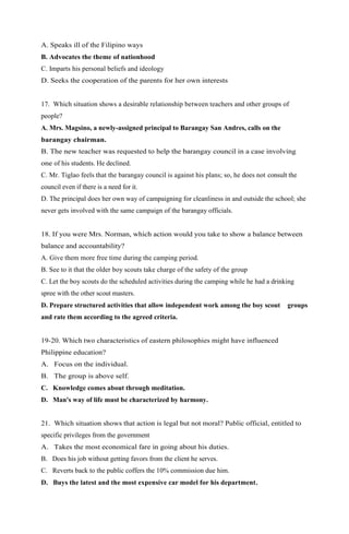 A. Speaks ill of the Filipino ways 
B. Advocates the theme of nationhood 
C. Imparts his personal beliefs and ideology 
D. Seeks the cooperation of the parents for her own interests 
17. Which situation shows a desirable relationship between teachers and other groups of 
people? 
A. Mrs. Magsino, a newly-assigned principal to Barangay San Andres, calls on the 
barangay chairman. 
B. The new teacher was requested to help the barangay council in a case involving 
one of his students. He declined. 
C. Mr. Tiglao feels that the barangay council is against his plans; so, he does not consult the 
council even if there is a need for it. 
D. The principal does her own way of campaigning for cleanliness in and outside the school; she 
never gets involved with the same campaign of the barangay officials. 
18. If you were Mrs. Norman, which action would you take to show a balance between 
balance and accountability? 
A. Give them more free time during the camping period. 
B. See to it that the older boy scouts take charge of the safety of the group 
C. Let the boy scouts do the scheduled activities during the camping while he had a drinking 
spree with the other scout masters. 
D. Prepare structured activities that allow independent work among the boy scout groups 
and rate them according to the agreed criteria. 
19-20. Which two characteristics of eastern philosophies might have influenced 
Philippine education? 
A. Focus on the individual. 
B. The group is above self. 
C. Knowledge comes about through meditation. 
D. Man's way of life must be characterized by harmony. 
21. Which situation shows that action is legal but not moral? Public official, entitled to 
specific privileges from the government 
A. Takes the most economical fare in going about his duties. 
B. Does his job without getting favors from the client he serves. 
C. Reverts back to the public coffers the 10% commission due him. 
D. Buys the latest and the most expensive car model for his department. 
 