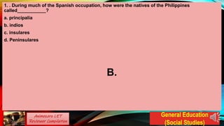 1. . During much of the Spanish occupation, how were the natives of the Philippines
called___________?
a. principalia
b. indios
c. insulares
d. Peninsulares
B.
Animezero LET
Reviewer Compilation
General Education
(Social Studies)
 